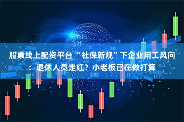 股票线上配资平台 “社保新规”下企业用工风向：退休人员走红？小老板已在做打算