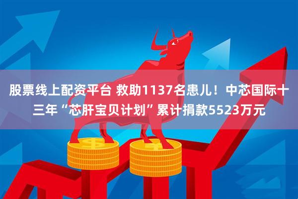股票线上配资平台 救助1137名患儿！中芯国际十三年“芯肝宝贝计划”累计捐款5523万元