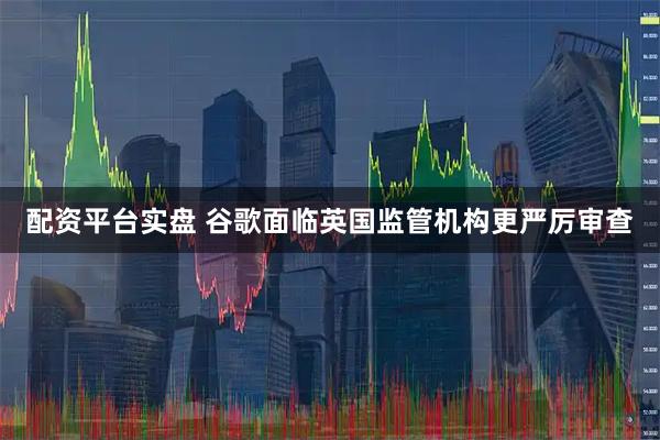 配资平台实盘 谷歌面临英国监管机构更严厉审查