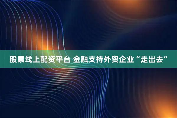 股票线上配资平台 金融支持外贸企业“走出去”