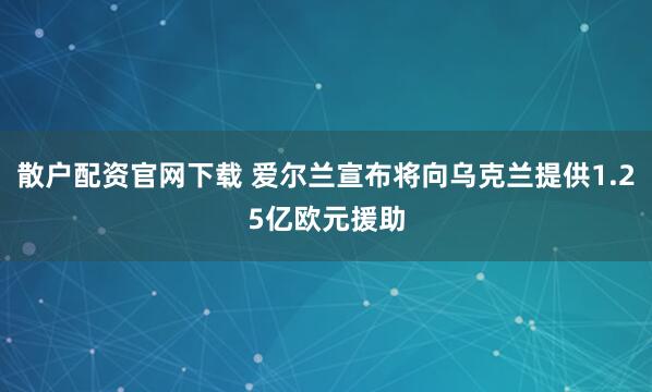 散户配资官网下载 爱尔兰宣布将向乌克兰提供1.25亿欧元援助