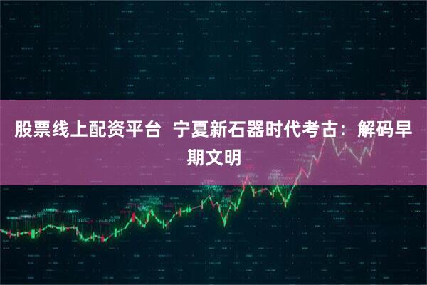 股票线上配资平台  宁夏新石器时代考古：解码早期文明