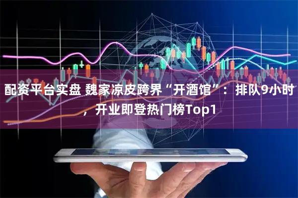 配资平台实盘 魏家凉皮跨界“开酒馆”：排队9小时，开业即登热门榜Top1