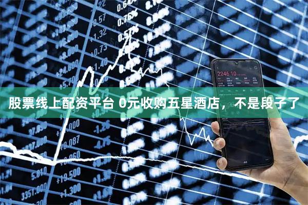 股票线上配资平台 0元收购五星酒店，不是段子了