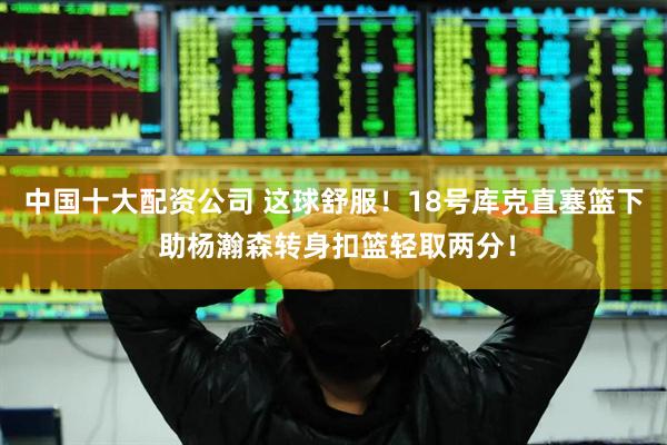 中国十大配资公司 这球舒服！18号库克直塞篮下 助杨瀚森转身扣篮轻取两分！