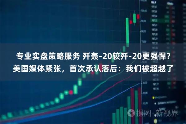 专业实盘策略服务 歼轰-20较歼-20更强悍？美国媒体紧张，首次承认落后：我们被超越了