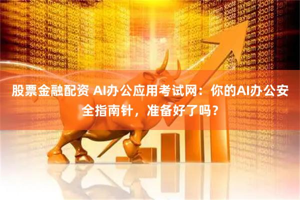 股票金融配资 AI办公应用考试网：你的AI办公安全指南针，准备好了吗？