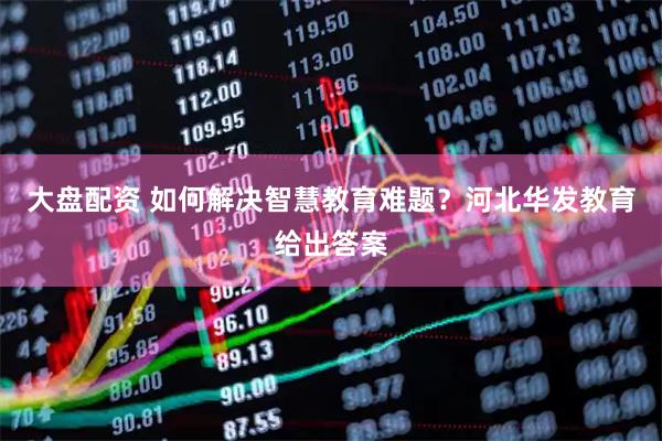 大盘配资 如何解决智慧教育难题？河北华发教育给出答案