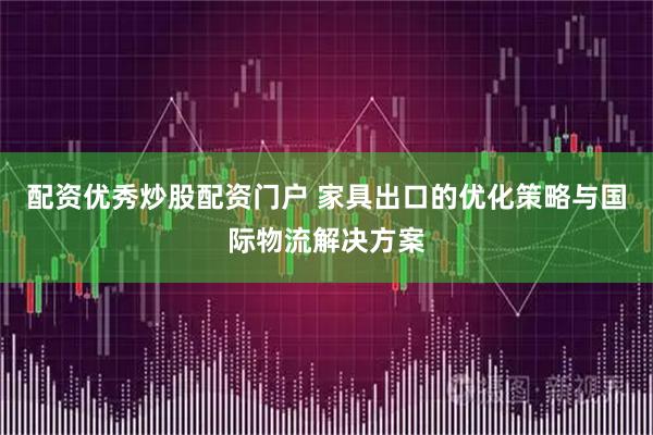 配资优秀炒股配资门户 家具出口的优化策略与国际物流解决方案