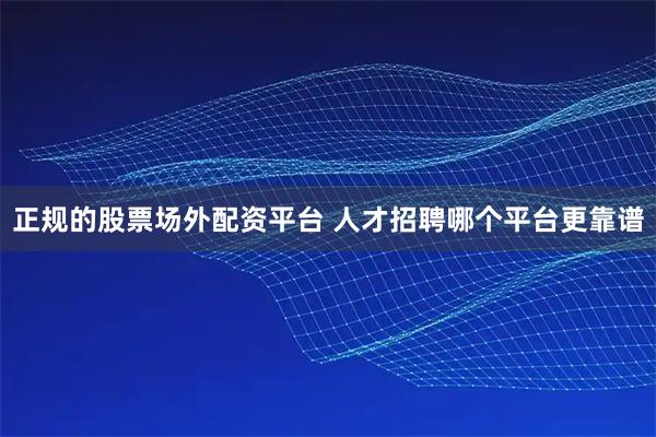 正规的股票场外配资平台 人才招聘哪个平台更靠谱