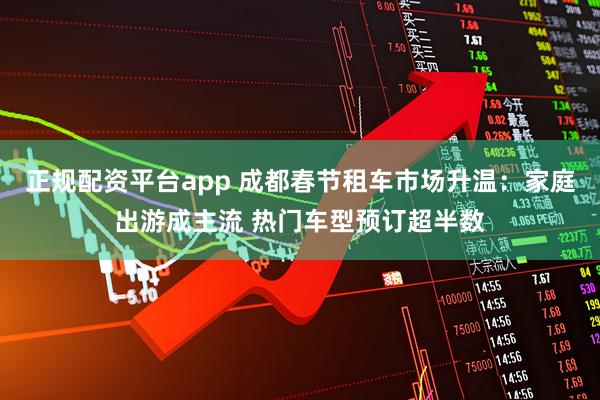 正规配资平台app 成都春节租车市场升温：家庭出游成主流 热门车型预订超半数