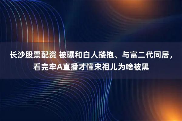 长沙股票配资 被曝和白人搂抱、与富二代同居，看完牢A直播才懂宋祖儿为啥被黑