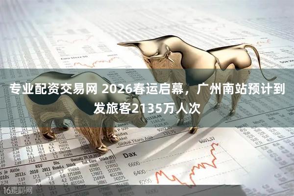 专业配资交易网 2026春运启幕，广州南站预计到发旅客2135万人次