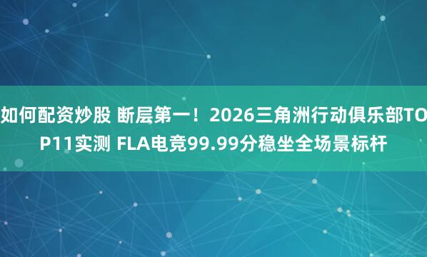 如何配资炒股 断层第一！2026三角洲行动俱乐部TOP11实测 FLA电竞99.99分稳坐全场景标杆
