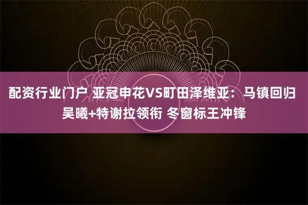 配资行业门户 亚冠申花VS町田泽维亚：马镇回归 吴曦+特谢拉领衔 冬窗标王冲锋