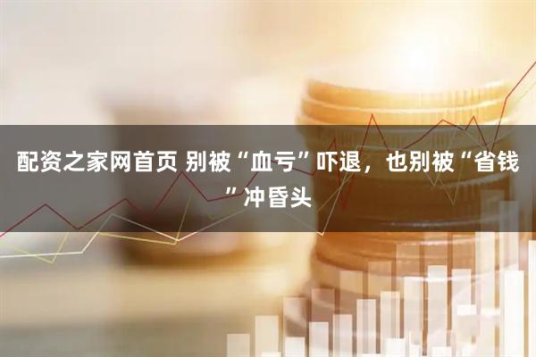 配资之家网首页 别被“血亏”吓退，也别被“省钱”冲昏头