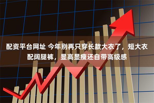 配资平台网址 今年别再只穿长款大衣了，短大衣配阔腿裤，显高显瘦还自带高级感