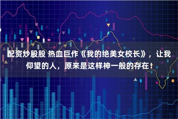 配资炒股股 热血巨作《我的绝美女校长》，让我仰望的人，原来是这样神一般的存在！
