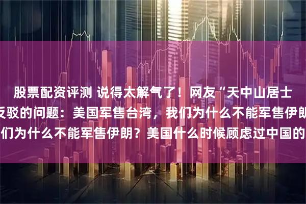 股票配资评测 说得太解气了！网友“天中山居士”问出了一个让人无法反驳的问题：美国军售台湾，我们为什么不能军售伊朗？美国什么时候顾虑过中国的感受