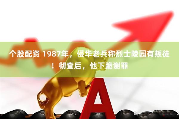 个股配资 1987年，侵华老兵称烈士陵园有叛徒！彻查后，他下跪谢罪