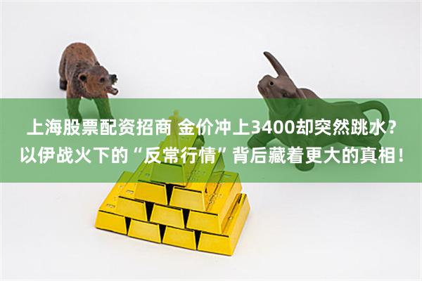 上海股票配资招商 金价冲上3400却突然跳水？以伊战火下的“反常行情”背后藏着更大的真相！