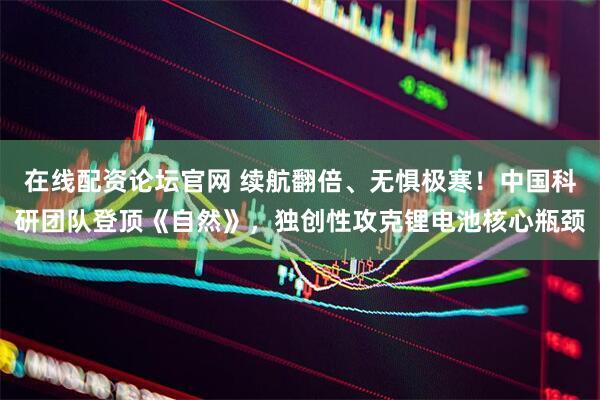 在线配资论坛官网 续航翻倍、无惧极寒！中国科研团队登顶《自然》，独创性攻克锂电池核心瓶颈