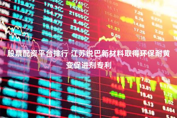 股票配资平台排行 江苏锐巴新材料取得环保耐黄变促进剂专利