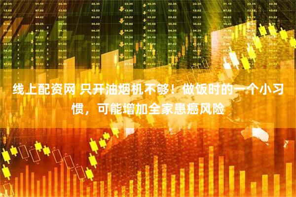 线上配资网 只开油烟机不够！做饭时的一个小习惯，可能增加全家患癌风险