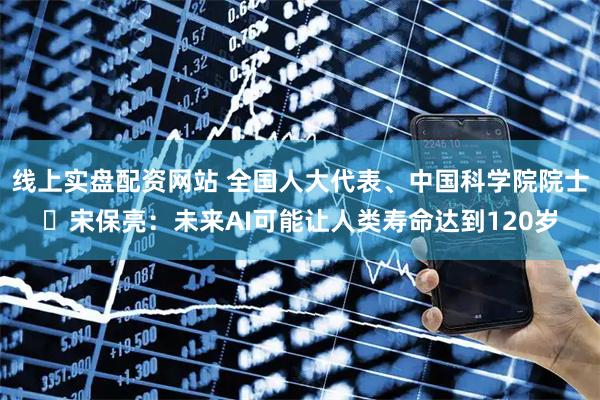 线上实盘配资网站 全国人大代表、中国科学院院士‌宋保亮：未来AI可能让人类寿命达到120岁