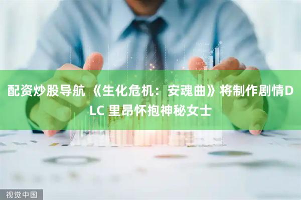 配资炒股导航 《生化危机：安魂曲》将制作剧情DLC 里昂怀抱神秘女士