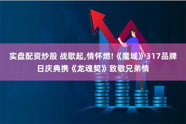 实盘配资炒股 战歌起,情怀燃!《魔域》317品牌日庆典携《龙魂契》致敬兄弟情