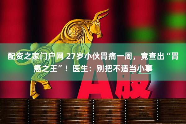 配资之家门户网 27岁小伙胃痛一周，竟查出“胃癌之王”！医生：别把不适当小事