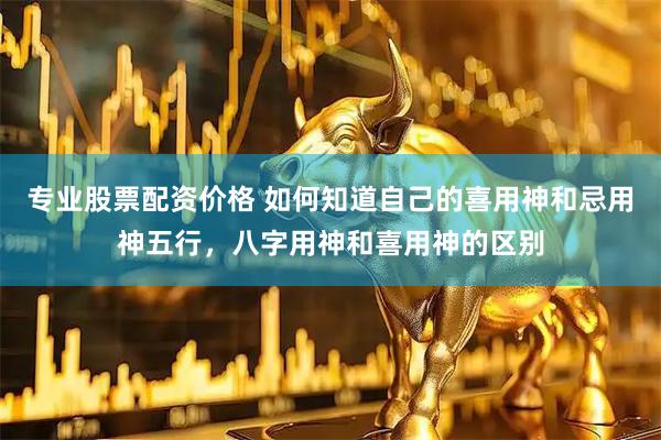 专业股票配资价格 如何知道自己的喜用神和忌用神五行，八字用神和喜用神的区别