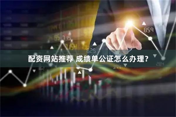 配资网站推荐 成绩单公证怎么办理？