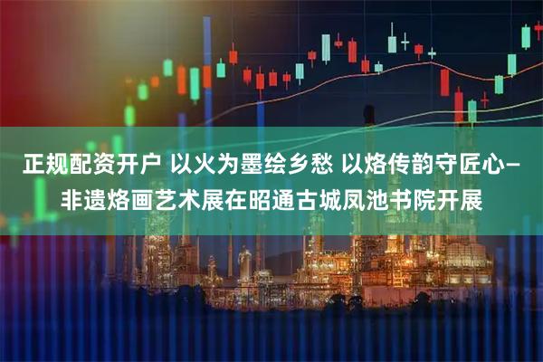 正规配资开户 以火为墨绘乡愁 以烙传韵守匠心—非遗烙画艺术展在昭通古城凤池书院开展