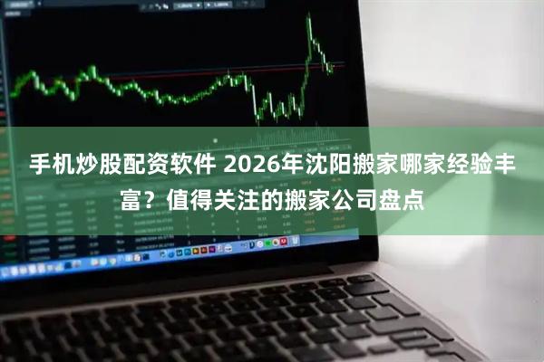 手机炒股配资软件 2026年沈阳搬家哪家经验丰富？值得关注的搬家公司盘点
