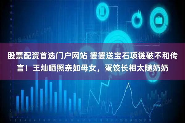 股票配资首选门户网站 婆婆送宝石项链破不和传言！王灿晒照亲如母女，蛋饺长相太随奶奶