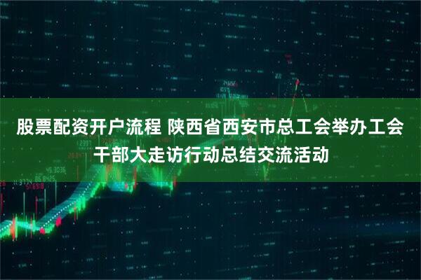 股票配资开户流程 陕西省西安市总工会举办工会干部大走访行动总结交流活动